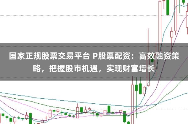 国家正规股票交易平台 P股票配资：高效融资策略，把握股市机遇，实现财富增长