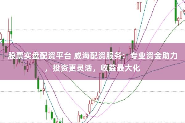 股票实盘配资平台 威海配资服务：专业资金助力，投资更灵活，收益最大化