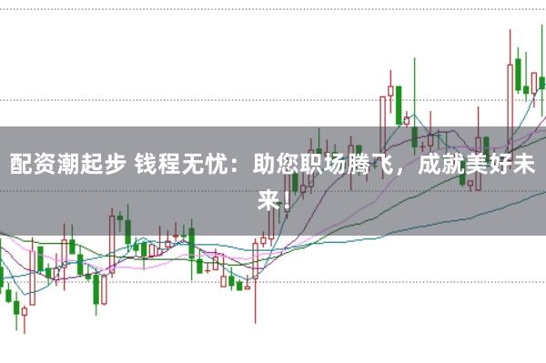 配资潮起步 钱程无忧：助您职场腾飞，成就美好未来！