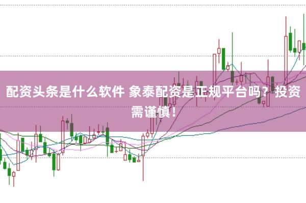 配资头条是什么软件 象泰配资是正规平台吗？投资需谨慎！