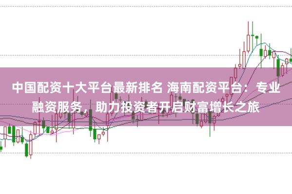 中国配资十大平台最新排名 海南配资平台：专业融资服务，助力投资者开启财富增长之旅