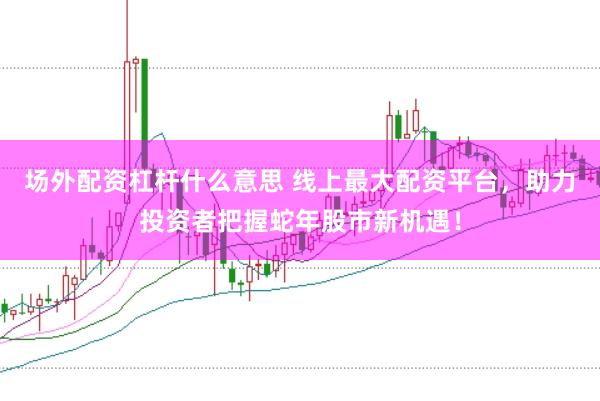 场外配资杠杆什么意思 线上最大配资平台，助力投资者把握蛇年股市新机遇！
