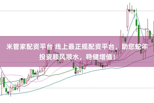 米管家配资平台 线上最正规配资平台，助您蛇年投资顺风顺水，稳健增值！