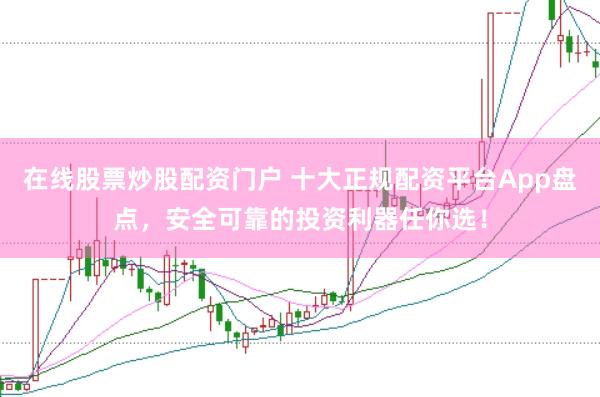在线股票炒股配资门户 十大正规配资平台App盘点，安全可靠的投资利器任你选！