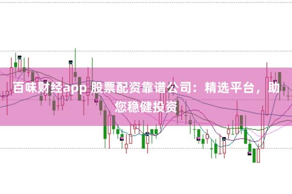 百味财经app 股票配资靠谱公司：精选平台，助您稳健投资