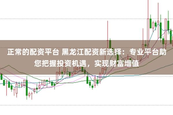 正常的配资平台 黑龙江配资新选择：专业平台助您把握投资机遇，实现财富增值