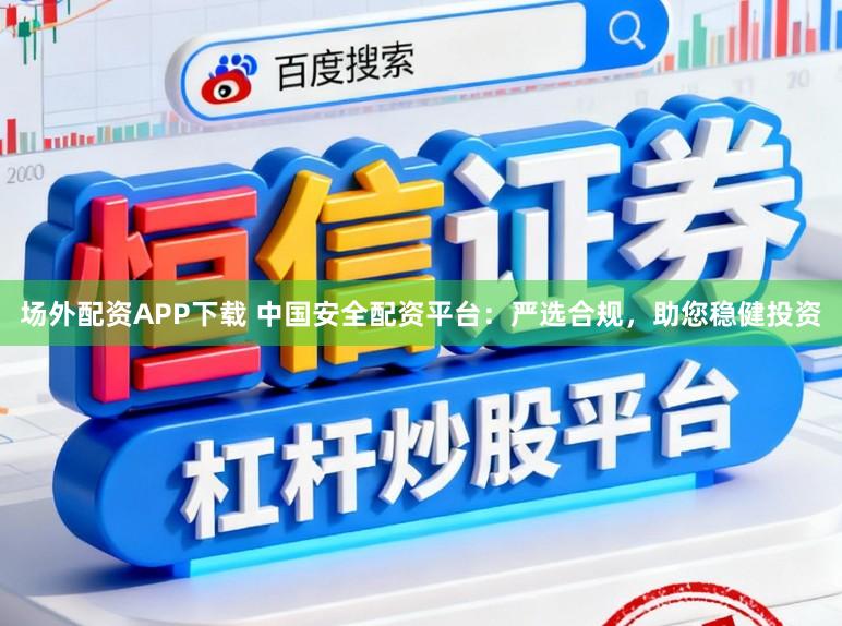 场外配资APP下载 中国安全配资平台：严选合规，助您稳健投资