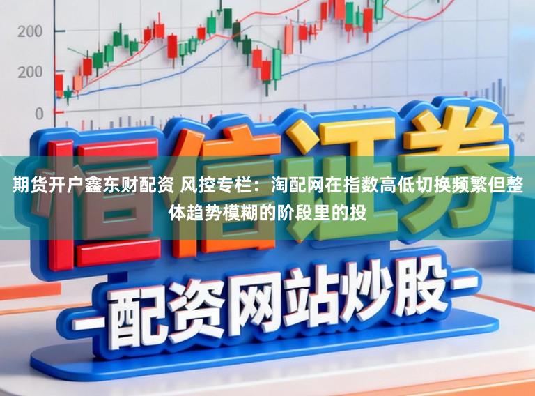 期货开户鑫东财配资 风控专栏：淘配网在指数高低切换频繁但整体趋势模糊的阶段里的投
