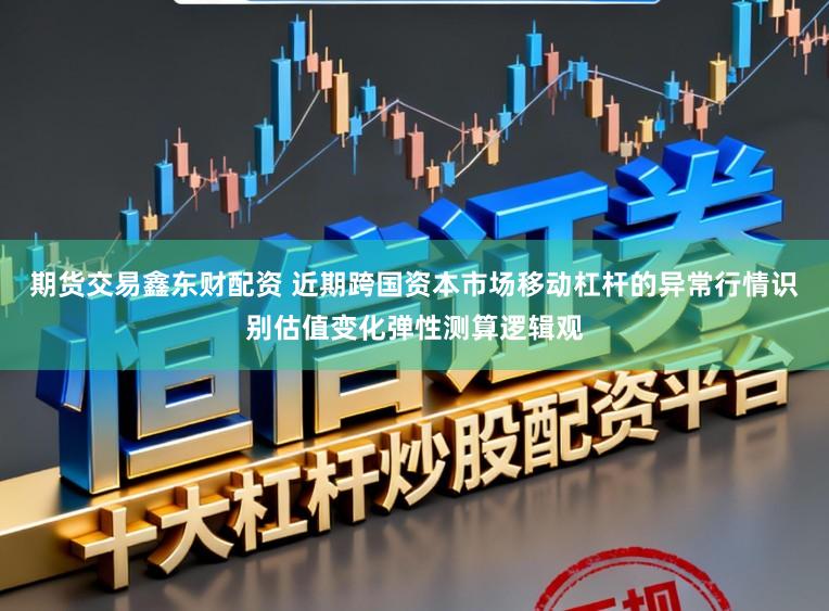 期货交易鑫东财配资 近期跨国资本市场移动杠杆的异常行情识别估值变化弹性测算逻辑观
