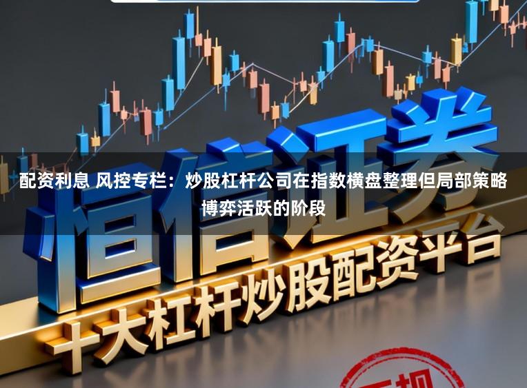 配资利息 风控专栏：炒股杠杆公司在指数横盘整理但局部策略博弈活跃的阶段