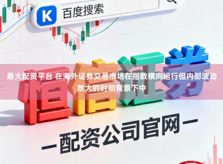 最大配资平台 在海外证券交易市场在指数横向运行但内部波动放大的时期背景下中