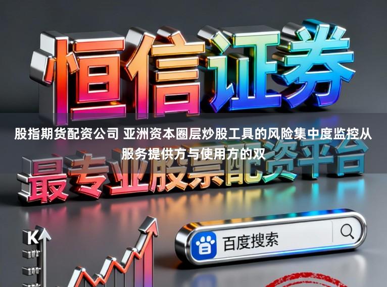 股指期货配资公司 亚洲资本圈层炒股工具的风险集中度监控从服务提供方与使用方的双