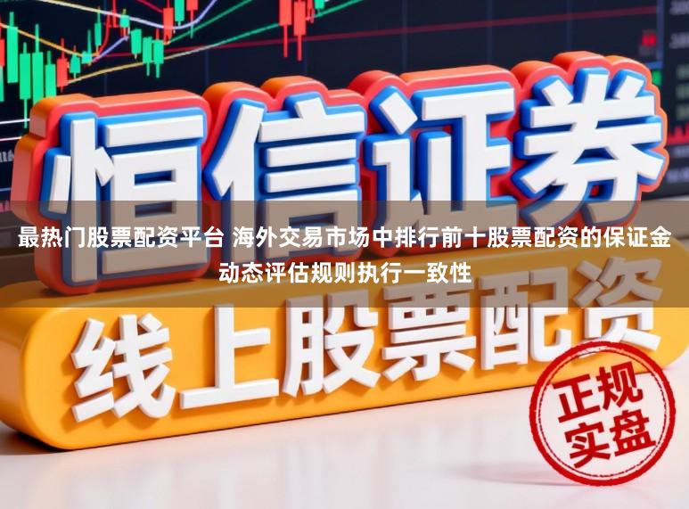 最热门股票配资平台 海外交易市场中排行前十股票配资的保证金动态评估规则执行一致性