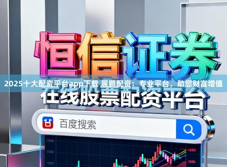 2025十大配资平台app下载 展鹏配资：专业平台，助您财富增值