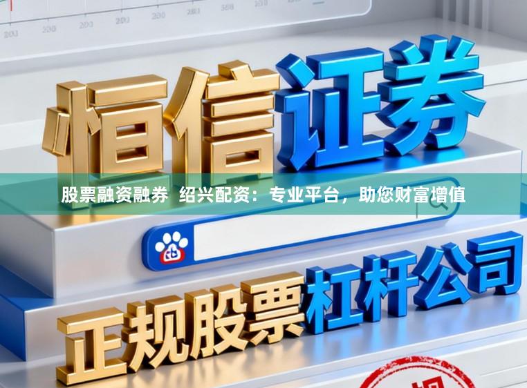 股票融资融券  绍兴配资：专业平台，助您财富增值