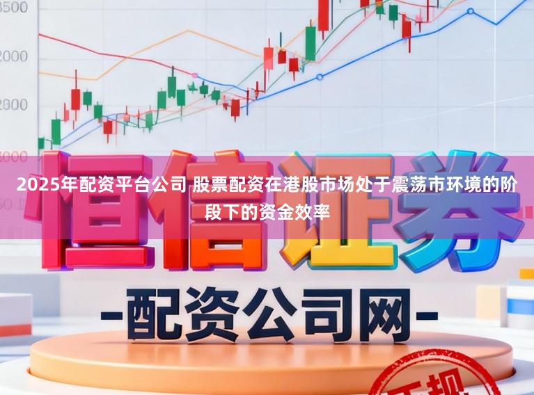 2025年配资平台公司 股票配资在港股市场处于震荡市环境的阶段下的资金效率