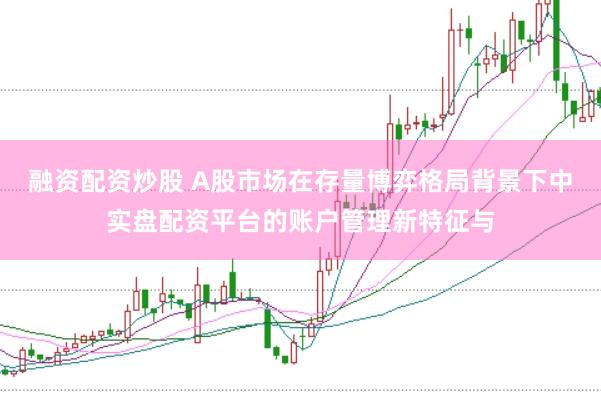 融资配资炒股 A股市场在存量博弈格局背景下中实盘配资平台的账户管理新特征与