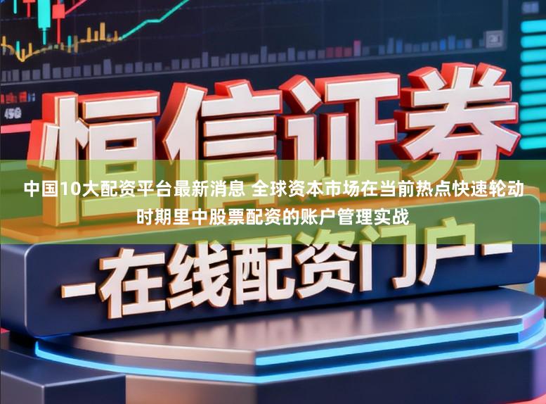中国10大配资平台最新消息 全球资本市场在当前热点快速轮动时期里中股票配资的账户管理实战